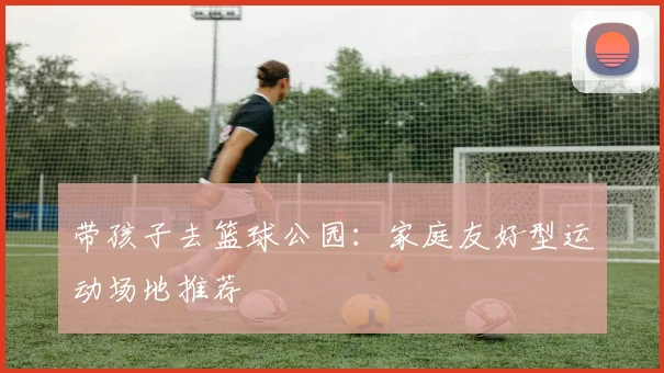 带孩子去篮球公园：家庭友好型运动场地推荐