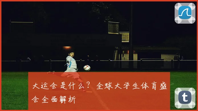 大运会是什么？全球大学生体育盛会全面解析