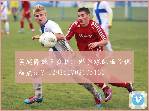 英超降级区分析：哪些球队面临保级危机？_20260702175130