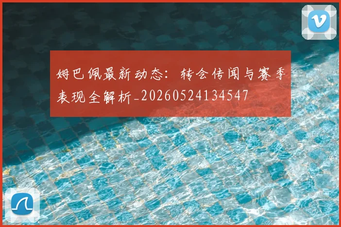 姆巴佩最新动态：转会传闻与赛季表现全解析_20260524134547