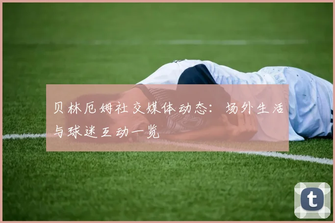 贝林厄姆社交媒体动态：场外生活与球迷互动一览