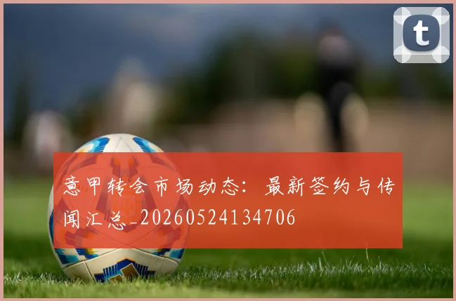 意甲转会市场动态:最新签约与传闻汇总_20260524134706